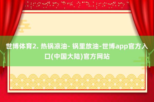 世博体育2. 热锅凉油- 锅里放油-世博app官方入口(中国大陆)官方网站
