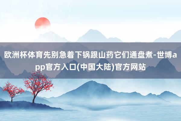 欧洲杯体育先别急着下锅跟山药它们通盘煮-世博app官方入口(中国大陆)官方网站