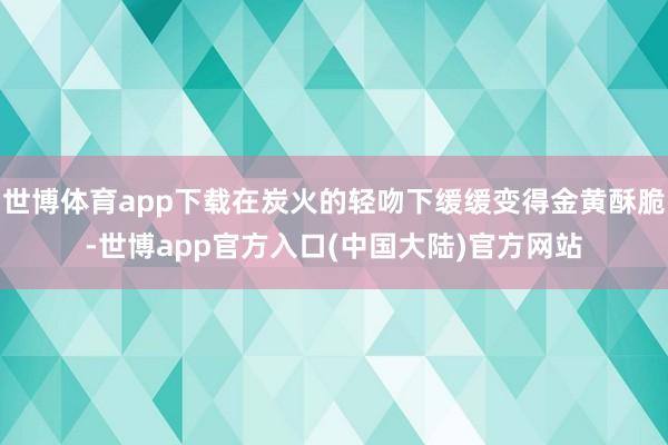 世博体育app下载在炭火的轻吻下缓缓变得金黄酥脆-世博app官方入口(中国大陆)官方网站