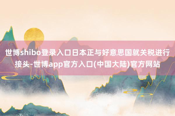 世博shibo登录入口日本正与好意思国就关税进行接头-世博app官方入口(中国大陆)官方网站