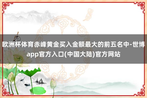 欧洲杯体育赤峰黄金买入金额最大的前五名中-世博app官方入口(中国大陆)官方网站