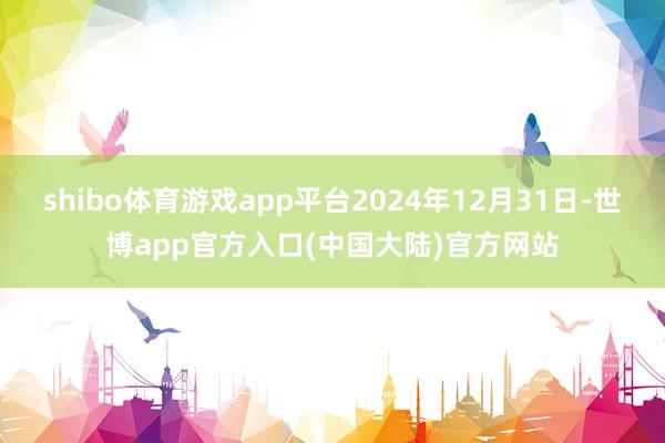 shibo体育游戏app平台2024年12月31日-世博app官方入口(中国大陆)官方网站