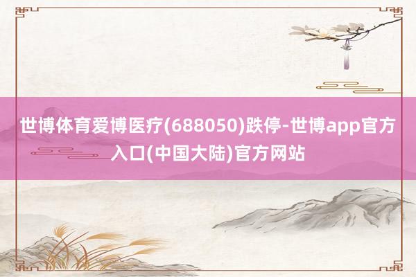 世博体育爱博医疗(688050)跌停-世博app官方入口(中国大陆)官方网站