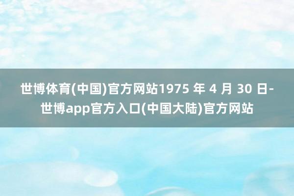 世博体育(中国)官方网站1975 年 4 月 30 日-世博app官方入口(中国大陆)官方网站