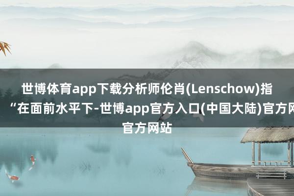 世博体育app下载分析师伦肖(Lenschow)指出:“在面前水平下-世博app官方入口(中国大陆)官方网站