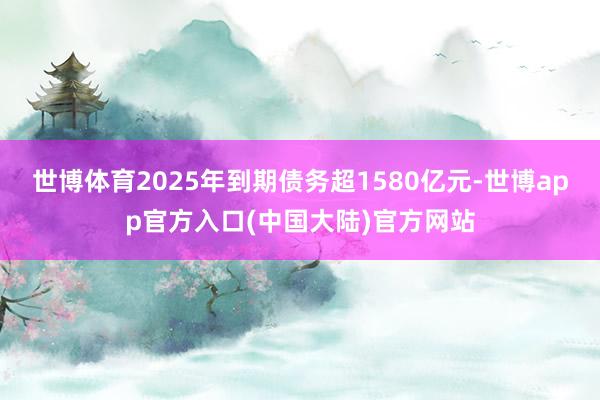 世博体育2025年到期债务超1580亿元-世博app官方入口(中国大陆)官方网站