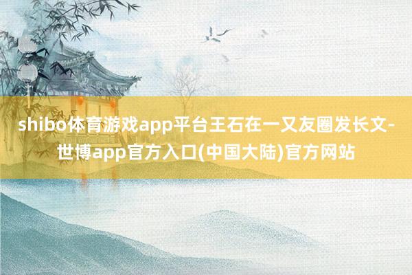 shibo体育游戏app平台王石在一又友圈发长文-世博app官方入口(中国大陆)官方网站
