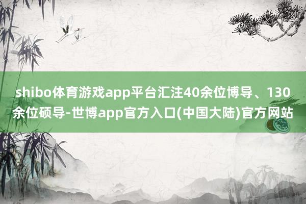 shibo体育游戏app平台汇注40余位博导、130余位硕导-世博app官方入口(中国大陆)官方网站