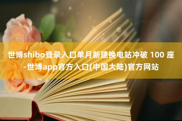 世博shibo登录入口单月新建换电站冲破 100 座-世博app官方入口(中国大陆)官方网站
