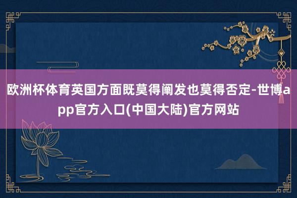 欧洲杯体育英国方面既莫得阐发也莫得否定-世博app官方入口(中国大陆)官方网站