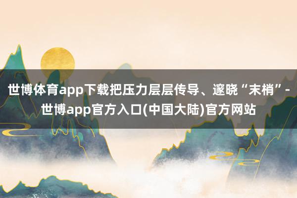 世博体育app下载把压力层层传导、邃晓“末梢”-世博app官方入口(中国大陆)官方网站