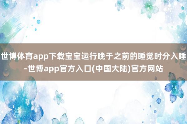 世博体育app下载宝宝运行晚于之前的睡觉时分入睡-世博app官方入口(中国大陆)官方网站