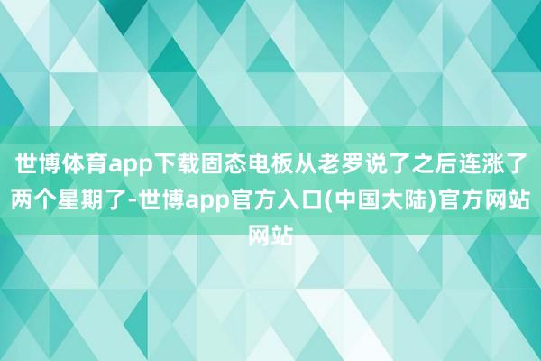 世博体育app下载固态电板从老罗说了之后连涨了两个星期了-世博app官方入口(中国大陆)官方网站