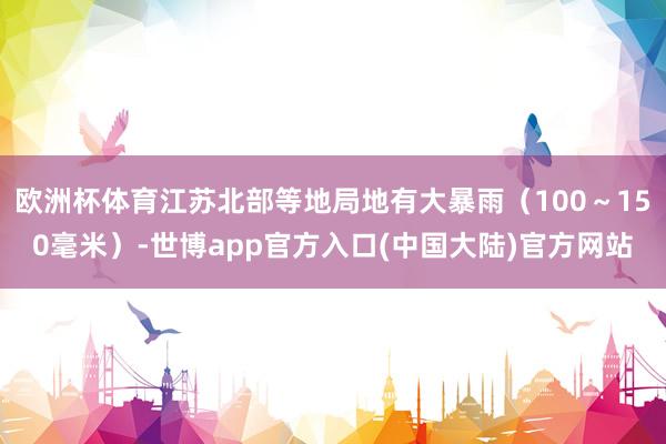 欧洲杯体育江苏北部等地局地有大暴雨（100～150毫米）-世博app官方入口(中国大陆)官方网站