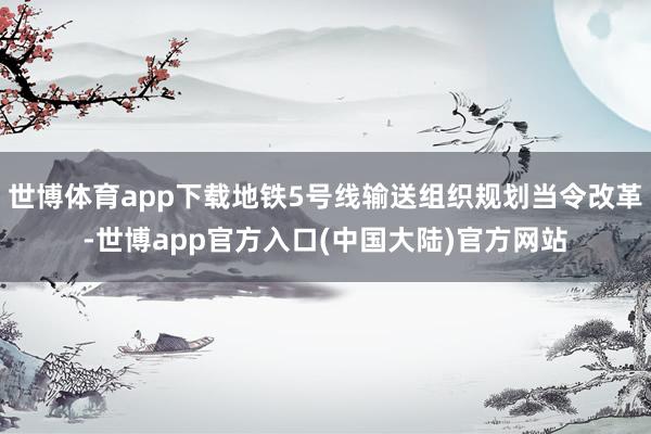 世博体育app下载地铁5号线输送组织规划当令改革-世博app官方入口(中国大陆)官方网站