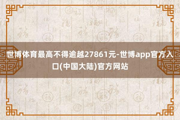 世博体育最高不得逾越27861元-世博app官方入口(中国大陆)官方网站