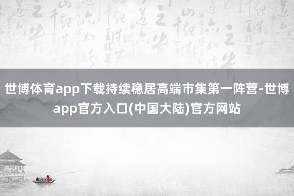 世博体育app下载持续稳居高端市集第一阵营-世博app官方入口(中国大陆)官方网站