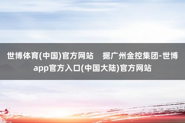 世博体育(中国)官方网站    据广州金控集团-世博app官方入口(中国大陆)官方网站