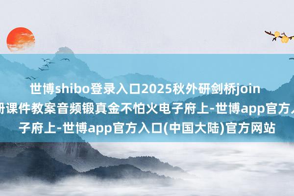 世博shibo登录入口2025秋外研剑桥join in版三四五六年齿高下册课件教案音频锻真金不怕火电子府上-世博app官方入口(中国大陆)官方网站