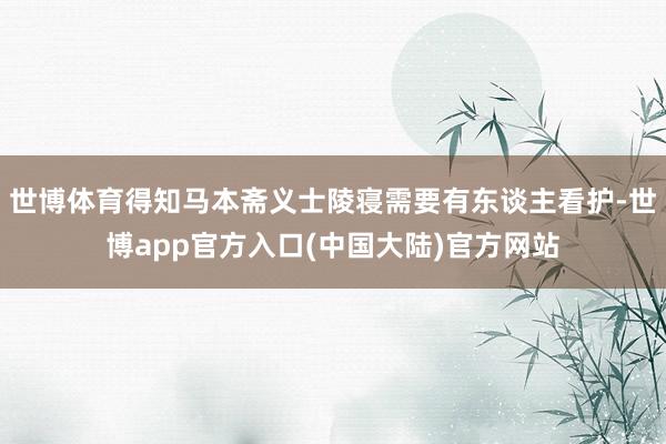 世博体育得知马本斋义士陵寝需要有东谈主看护-世博app官方入口(中国大陆)官方网站