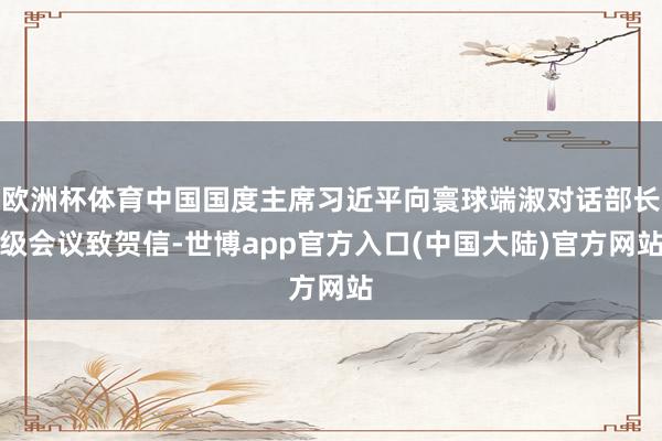 欧洲杯体育中国国度主席习近平向寰球端淑对话部长级会议致贺信-世博app官方入口(中国大陆)官方网站
