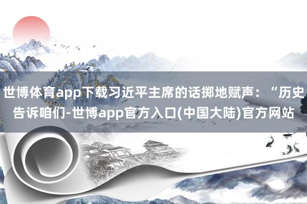 世博体育app下载习近平主席的话掷地赋声：“历史告诉咱们-世博app官方入口(中国大陆)官方网站