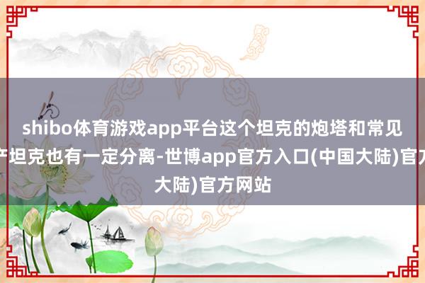 shibo体育游戏app平台这个坦克的炮塔和常见的国产坦克也有一定分离-世博app官方入口(中国大陆)官方网站