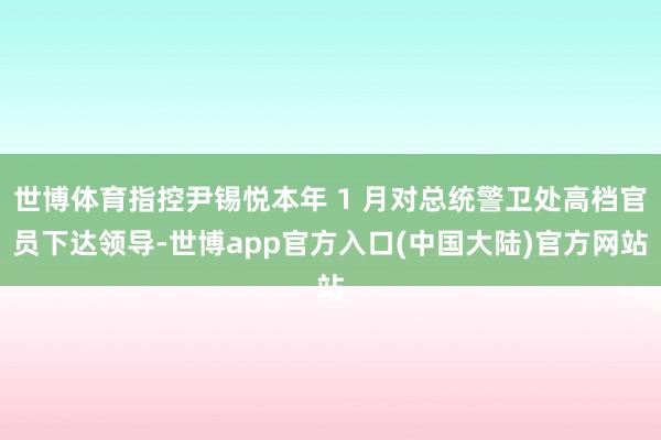 世博体育指控尹锡悦本年 1 月对总统警卫处高档官员下达领导-世博app官方入口(中国大陆)官方网站