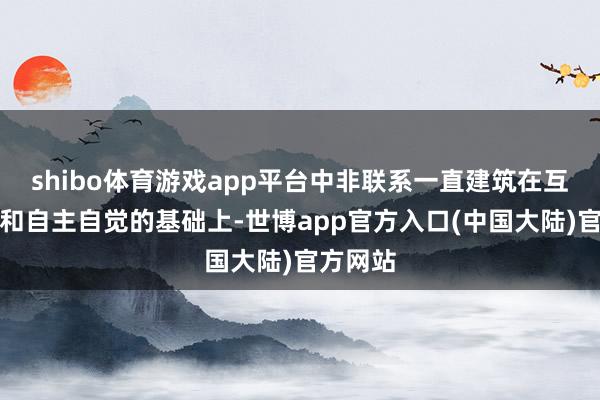 shibo体育游戏app平台中非联系一直建筑在互利敞开和自主自觉的基础上-世博app官方入口(中国大陆)官方网站