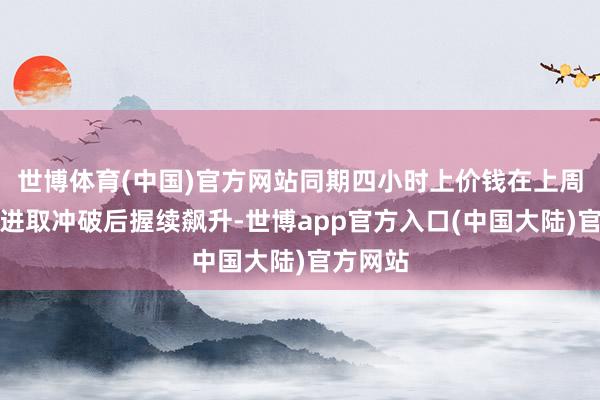 世博体育(中国)官方网站同期四小时上价钱在上周五进行进取冲破后握续飙升-世博app官方入口(中国大陆)官方网站