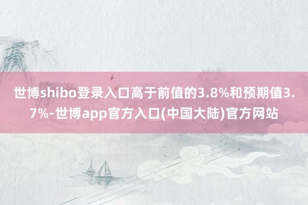 世博shibo登录入口高于前值的3.8%和预期值3.7%-世博app官方入口(中国大陆)官方网站