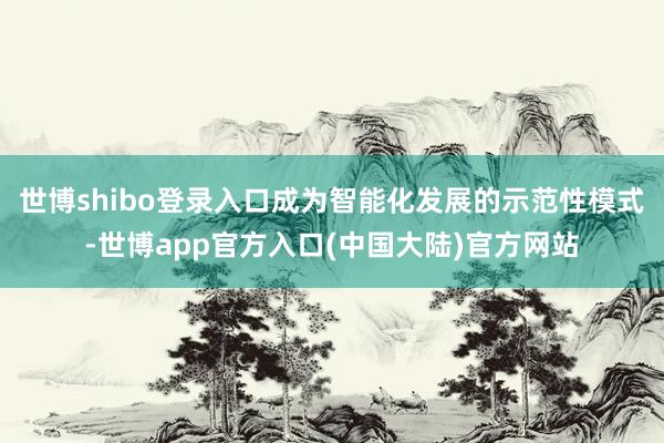 世博shibo登录入口成为智能化发展的示范性模式-世博app官方入口(中国大陆)官方网站