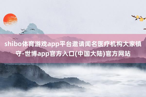 shibo体育游戏app平台邀请闻名医疗机构大家镇守-世博app官方入口(中国大陆)官方网站