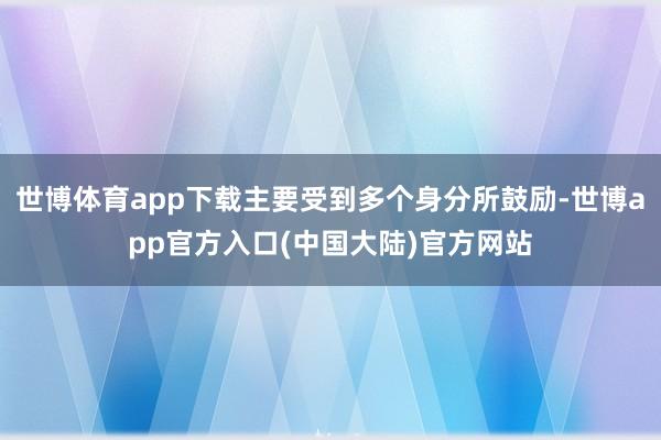 世博体育app下载主要受到多个身分所鼓励-世博app官方入口(中国大陆)官方网站