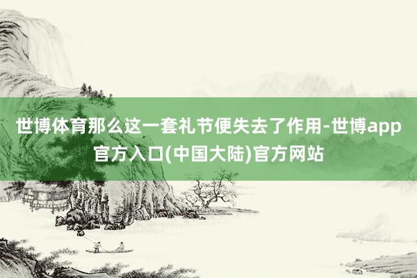 世博体育那么这一套礼节便失去了作用-世博app官方入口(中国大陆)官方网站