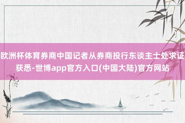 欧洲杯体育券商中国记者从券商投行东谈主士处求证获悉-世博app官方入口(中国大陆)官方网站