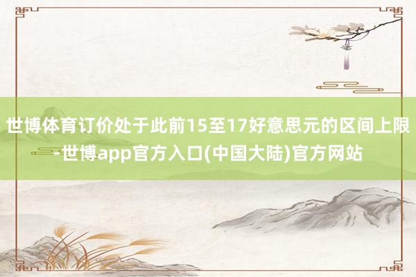世博体育订价处于此前15至17好意思元的区间上限-世博app官方入口(中国大陆)官方网站