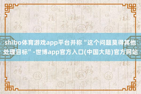shibo体育游戏app平台并称“这个问题莫得其他处理目标”-世博app官方入口(中国大陆)官方网站