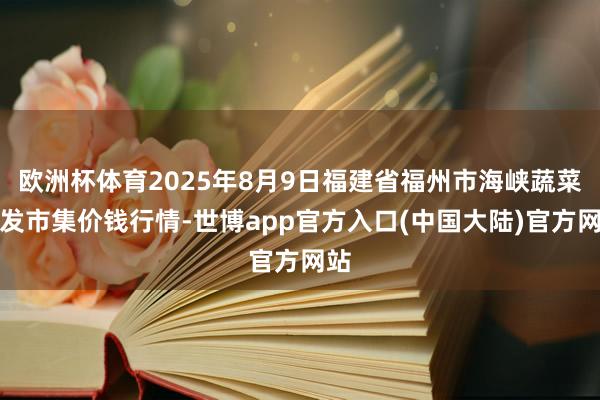欧洲杯体育2025年8月9日福建省福州市海峡蔬菜批发市集价钱行情-世博app官方入口(中国大陆)官方网站