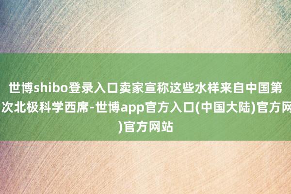 世博shibo登录入口卖家宣称这些水样来自中国第13次北极科学西席-世博app官方入口(中国大陆)官方网站