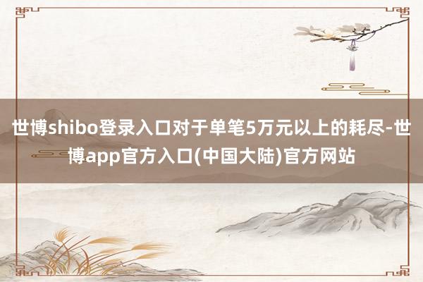 世博shibo登录入口对于单笔5万元以上的耗尽-世博app官方入口(中国大陆)官方网站
