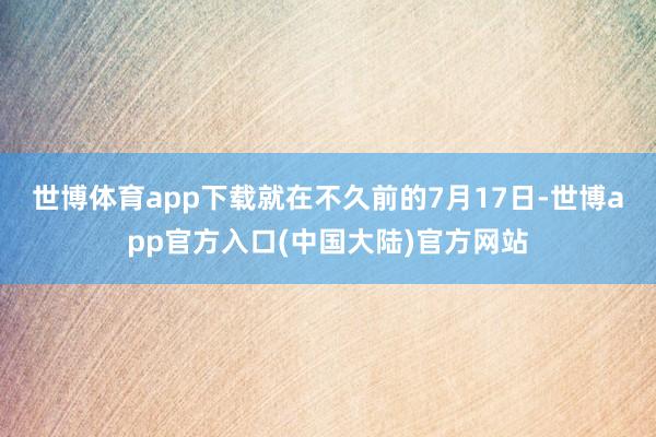 世博体育app下载 就在不久前的7月17日-世博app官方入口(中国大陆)官方网站