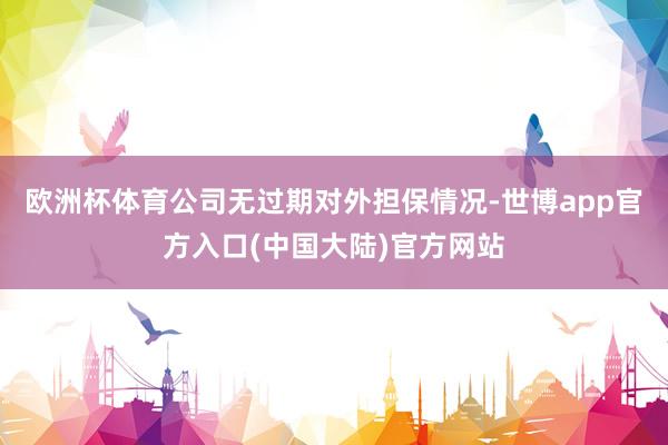 欧洲杯体育公司无过期对外担保情况-世博app官方入口(中国大陆)官方网站