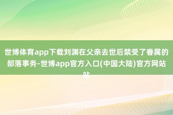 世博体育app下载刘渊在父亲去世后禁受了眷属的部落事务-世博app官方入口(中国大陆)官方网站