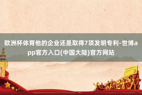 欧洲杯体育他的企业还是取得7项发明专利-世博app官方入口(中国大陆)官方网站