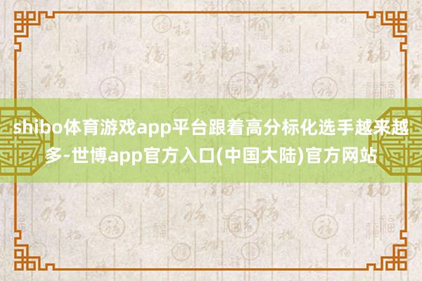 shibo体育游戏app平台跟着高分标化选手越来越多-世博app官方入口(中国大陆)官方网站