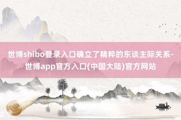 世博shibo登录入口确立了精粹的东谈主际关系-世博app官方入口(中国大陆)官方网站