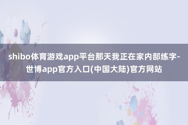 shibo体育游戏app平台那天我正在家内部练字-世博app官方入口(中国大陆)官方网站