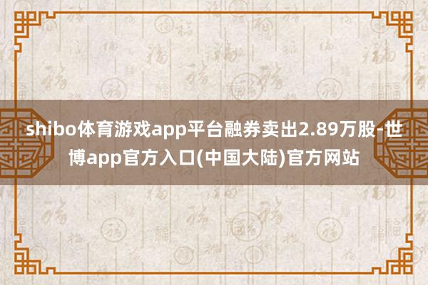 shibo体育游戏app平台融券卖出2.89万股-世博app官方入口(中国大陆)官方网站