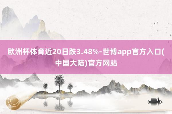 欧洲杯体育近20日跌3.48%-世博app官方入口(中国大陆)官方网站